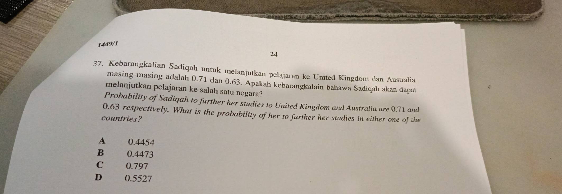 1449/1
24
37. Kebarangkalian Sadiqah untuk melanjutkan pelajaran ke United Kingdom dan Australia
masing-masing adalah 0.71 dan 0.63. Apakah kebarangkalain bahawa Sadiqah akan dapat
melanjutkan pelajaran ke salah satu negara?
Probability of Sadiqah to further her studies to United Kingdom and Australia are 0.71 and
0.63 respectively. What is the probability of her to further her studies in either one of the
countries?
A 0.4454
B . ; 0.4473
C 0.797
D 0.5527