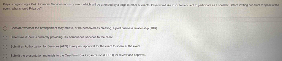 Priya is organizing a PwC Financial Services industry event which will be attended by a large number of clients. Priya would like to invite her client to participate as a speaker. Before inviting her client to speak at the
event, what should Priya do?
Consider whether the arrangement may create, or be perceived as creating, a joint business relationship (JBR)
Determine if PwC is currently providing Tax compliance services to the client.
Submit an Authorization for Services (AFS) to request approval for the client to speak at the event.
Submit the presentation materials to the One Firm Risk Organization (OFRO) for review and approval.