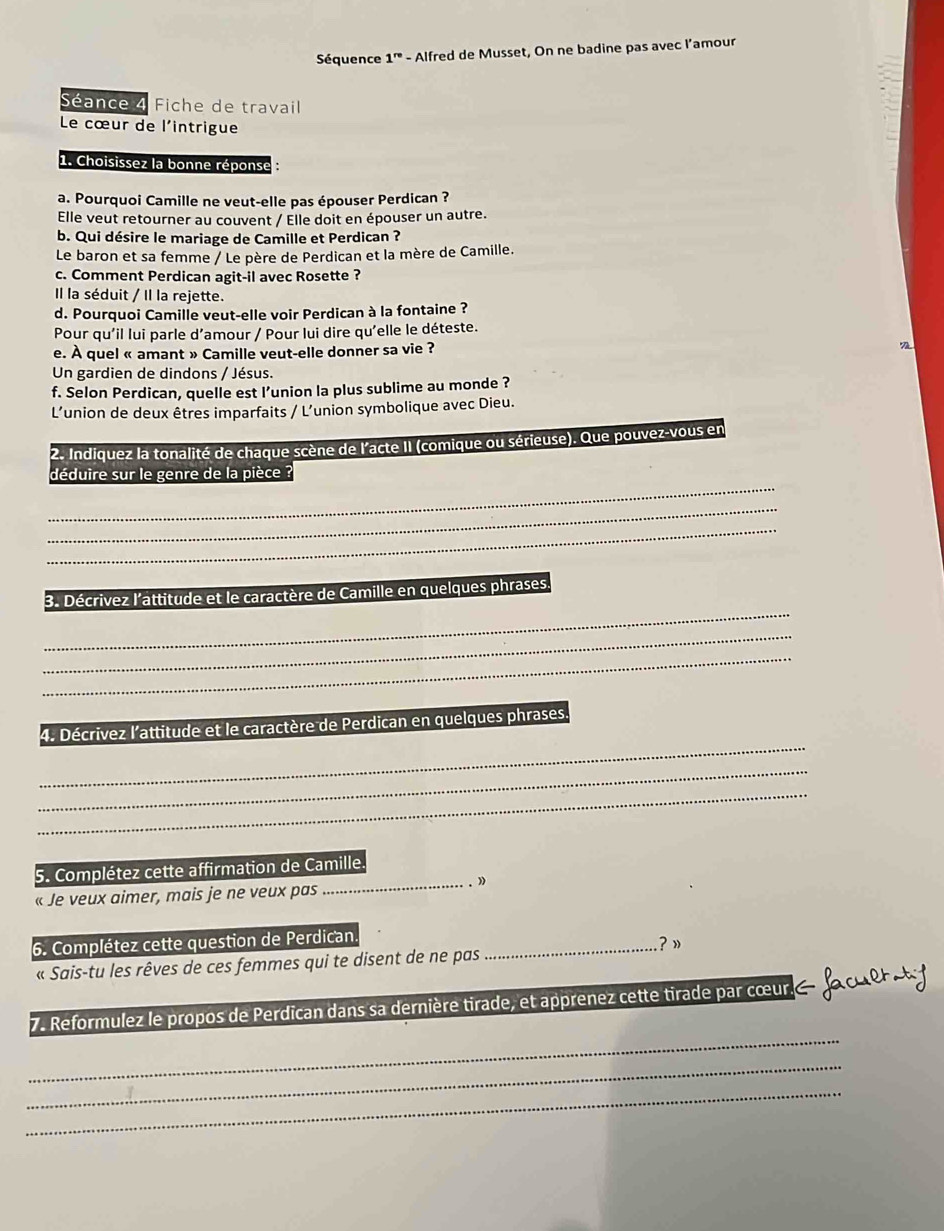 Séquence 1^(re) - Alfred de Musset, On ne badine pas avec l’amour
Séance 4 Fiche de travail
Le cœur de l'intrigue
1. Choisissez la bonne réponse
a. Pourquoi Camille ne veut-elle pas épouser Perdican ?
Elle veut retourner au couvent / Elle doit en épouser un autre.
b. Qui désire le mariage de Camille et Perdican ?
Le baron et sa femme / Le père de Perdican et la mère de Camille.
c. Comment Perdican agit-il avec Rosette ?
Il la séduit / Il la rejette.
d. Pourquoi Camille veut-elle voir Perdican à la fontaine ?
Pour qu'il lui parle d'amour / Pour lui dire qu'elle le déteste.
e. À quel « amant » Camille veut-elle donner sa vie ?
Un gardien de dindons / Jésus.
f. Selon Perdican, quelle est l’union la plus sublime au monde ?
L'union de deux êtres imparfaits / L’union symbolique avec Dieu.
2. Indiquez la tonalité de chaque scène de l'acte II (comique ou sérieuse). Que pouvez-vous en
_
déduire sur le genre de la pièce
_
_
_
3. Décrivez l'attitude et le caractère de Camille en quelques phrases
_
_
_
4. Décrivez l'attitude et le caractère de Perdican en quelques phrases.
_
_
5. Complétez cette affirmation de Camille.
« Je veux aimer, mais je ne veux pas
_
6. Complétez cette question de Perdican _? »
« Sais-tu les rêves de ces femmes qui te disent de ne pas
_
7. Reformulez le propos de Perdican dans sa dernière tirade, et apprenez cette tirade par cœur.
_
_