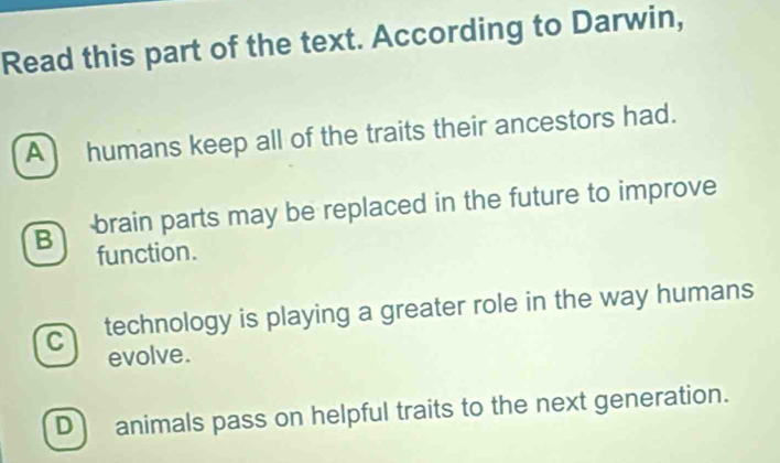 Read this part of the text. According to Darwin,
A humans keep all of the traits their ancestors had.
g brain parts may be replaced in the future to improve
function.
cl technology is playing a greater role in the way humans 
evolve.
D animals pass on helpful traits to the next generation.