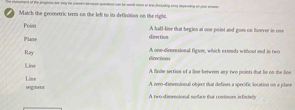 The movement of the progress bar may be uneven because questions can be worth more or less (including zero) depending on your answer.
Match the geometric term on the left to its definition on the right.
Point A half-line that begins at one point and goes on forever in one
Plane direction
Ray
A one-dimensional figure, which extends without end in two
directions
Line
A finite section of a line between any two points that lie on the line
Line
segment
A zero-dimensional object that defines a specific location on a plane
A two-dimensional surface that continues infinitely