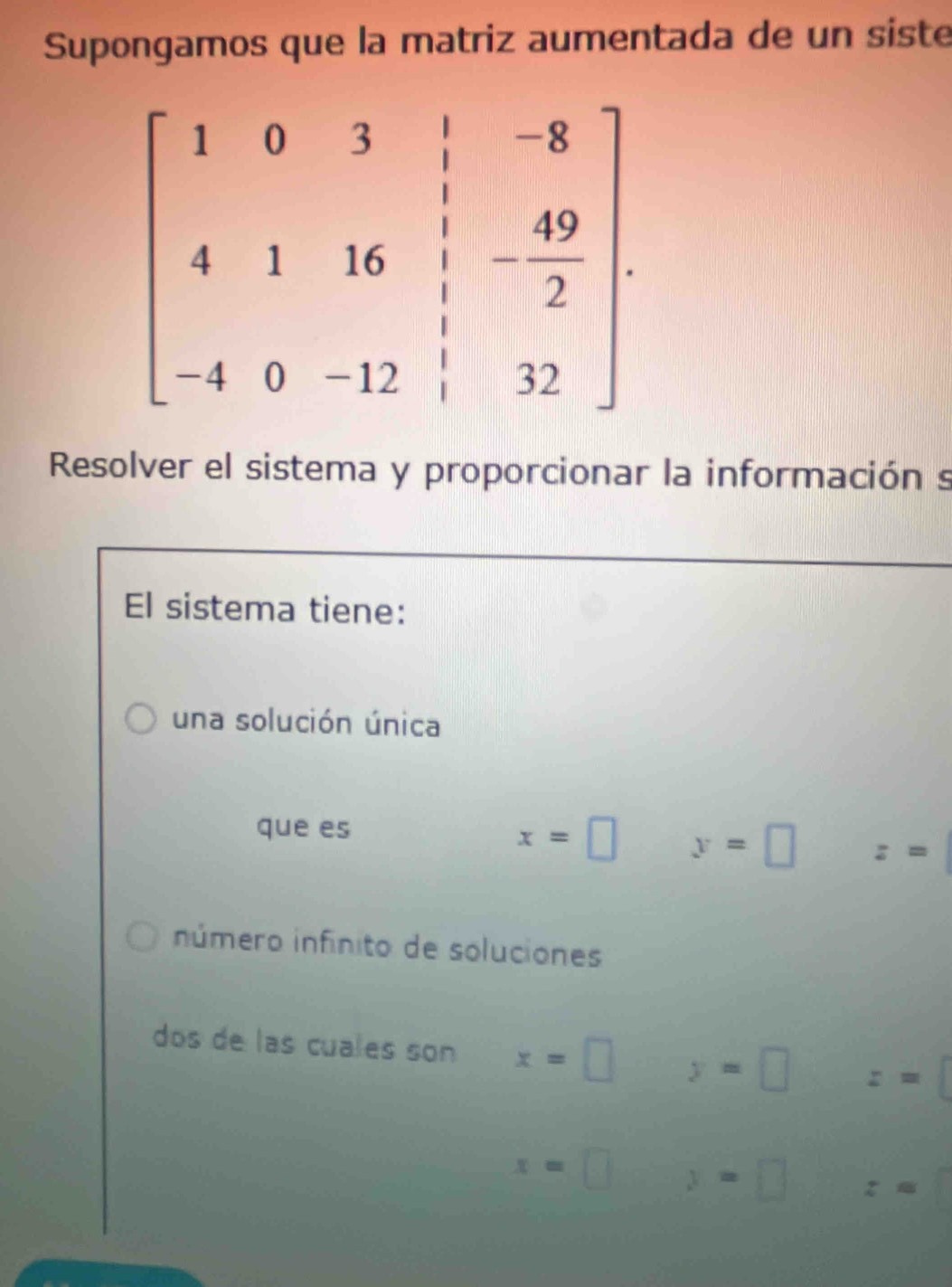 Supongamos que la matriz aumentada de un siste
Resolver el sistema y proporcionar la información s
El sistema tiene:
una solución única
que es
x=□ y=□ z=
número infinito de soluciones
dos de las cuales son x=□ y=□ z=□
x=□ y=□ z=□