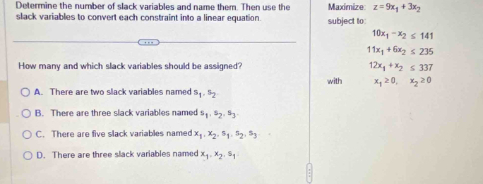 Determine the number of slack variables and name them. Then use the Maximize: z=9x_1+3x_2
slack variables to convert each constraint into a linear equation. subject to:
10x_1-x_2≤ 141
11x_1+6x_2≤ 235
How many and which slack variables should be assigned? 12x_1+x_2≤ 337
with x_1≥ 0, x_2≥ 0
A. There are two slack variables named s_1, s_2.
B. There are three slack variables named s_1, s_2, s_3
C. There are five slack variables named x_1, x_2, s_1, s_2, s_3
D. There are three slack variables named x_1, x_2, s_1