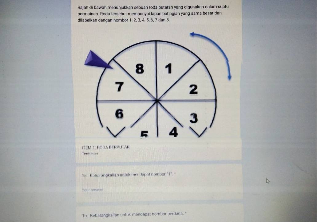 Rajah di bawah menunjukkan sebuah roda putaran yang digunakan dalam suatu 
permainan. Roda tersebut mempunyai lapan bahagian yang sama besar dan 
dilabelkan dengan nombor 1, 2, 3, 4, 5, 6, 7 dan 8. 
ITEM 1: RODA BERPUTAR 
Tentukan 
1a. Kebarangkalian untuk mendapat nombor "1". * 
Your answer 
1b. Kebarangkalian untuk mendapat nombor perdana.