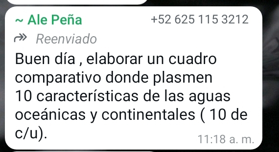 Ale Peña + 52 625 115 3212 
Reenviado 
Buen día , elaborar un cuadro 
comparativo donde plasmen
10 características de las aguas 
oceánicas y continentales ( 10 de 
c/u).
11:18 a. m.