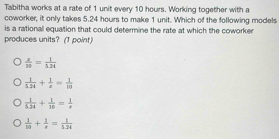 Tabitha works at a rate of 1 unit every 10 hours. Working together with a
coworker, it only takes 5.24 hours to make 1 unit. Which of the following models
is a rational equation that could determine the rate at which the coworker
produces units? (1 point)
 x/10 = 1/5.24 
 1/5.24 + 1/x = 1/10 
 1/5.24 + 1/10 = 1/x 
 1/10 + 1/x = 1/5.24 