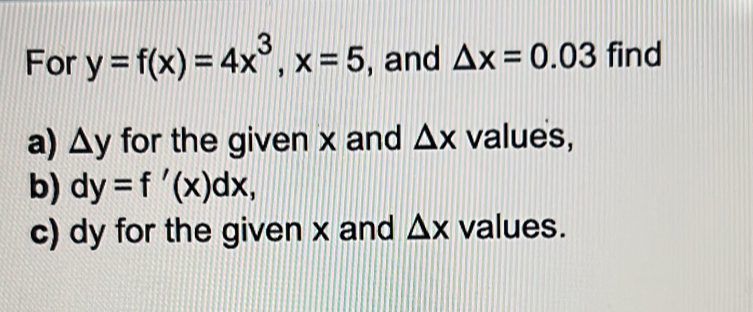 For y=f(x)=4x^3, x=5 , and △ x=0.03 find 
a) △ y for the given x and △ x values, 
b) dy=f'(x)dx, 
c) dy for the given x and △ x values.