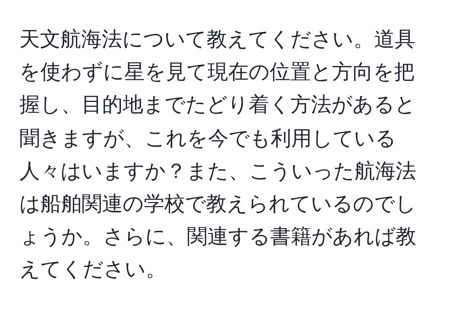 天文航海法について教えてください。道具を使わずに星を見て現在の位置と方向を把握し、目的地までたどり着く方法があると聞きますが、これを今でも利用している人々はいますか？また、こういった航海法は船舶関連の学校で教えられているのでしょうか。さらに、関連する書籍があれば教えてください。