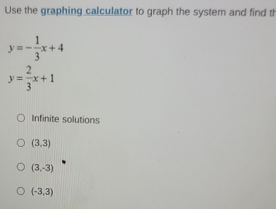 Use the graphing calculator to graph the system and find th
y=- 1/3 x+4
y= 2/3 x+1
Infinite solutions
(3,3)
(3,-3)
(-3,3)