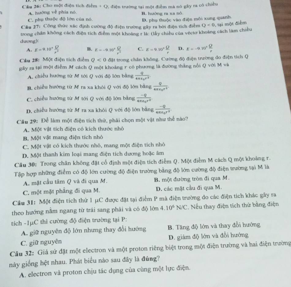 Cho một điện tích điểm + Q; điện trường tại một điểm mà nó gây ra có chiều
A. hướng về phía nó. B. hướng ra xa nó.
C. phụ thuộc độ lớn của nó. D. phụ thuộc vào điện môi xung quanh.
Câu 27: Công thức xác định cường độ điện trường gây ra bởi điện tích điểm Q<0</tex> , tại một điểm
trong chân không cách điện tích điểm một khoảng r là: (lấy chiều của véctơ khoảng cách làm chiều
dương):
A. E=9.10° Q/r^2  B. E=-9.10^9 Q/r^2  C. E=9.10^9 Q/r  D. E=-9.10° Q/r 
Câu 28: Một điện tích điểm Q<0</tex> đặt trong chân không. Cường độ điện trường do điện tích Q
gây ra tại một điểm M cách Q một khoảng r có phương là đường thắng nổi Q với M và
A. chiều hướng từ M tới Q với độ lớn bằng frac Q4π epsilon _0r^2.
B. chiều hướng từ M ra xa khỏi Q với độ lớn bằng frac Q4π epsilon _0r^2.
C. chiều hướng từ M tới Q với độ lớn bằng frac -Q4π epsilon _0r^2.
D. chiều hướng từ M ra xa khỏi Q với độ lớn bằng frac -Q4π epsilon _0r^2.
Cầu 29: Để làm một điện tích thử, phải chọn một vật như thế nào?
A. Một vật tích điện có kích thước nhỏ
B. Một vật mang điện tích nhỏ
C. Một vật có kích thước nhỏ, mang một điện tích nhỏ
D. Một thanh kim loại mang điện tích dương hoặc âm
Câu 30: Trong chân không đặt cố định một điện tích điểm Q. Một điểm M cách Q một khoảng r.
Tập hợp những điểm có độ lớn cường độ điện trường bằng độ lớn cường độ điện trường tại M là
A. mặt cầu tâm Q và đi qua M. B. một đường tròn đi qua M.
C. một mặt phẳng đi qua M. D. các mặt cầu đi qua M.
Câu 31: Một điện tích thử 1 μC được đặt tại điểm P mà điện trường do các điện tích khác gây ra
theo hướng nằm ngang từ trái sang phải và có độ lớn 4.10^6 N/C. Nếu thay điện tích thử bằng điện
tích -1μC thì cường độ điện trường tại P:
A. giữ nguyên độ lớn nhưng thay đổi hướng B. Tăng độ lớn và thay đổi hướng
C. giữ nguyên D. giảm độ lớn và đổi hướng
Câu 32: Giả sử đặt một electron và một proton riêng biệt trong một điện trường và hai điện trường
này giống hệt nhau. Phát biểu nào sau đây là đúng?
A. electron và proton chịu tác dụng của cùng một lực điện.