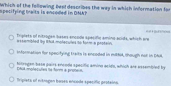 Which of the following best describes the way in which information for
specifying traits is encoded in DNA?
4 of 4 QUESTIONS
Triplets of nitrogen bases encode specific amino acids, which are
assembled by RNA molecules to form a protein.
Information for specifying traits is encoded in mRNA, though not in DNA
Nitrogen base pairs encode specific amino acids, which are assembled by
DNA molecules to form a protein.
Triplets of nitrogen bases encode specific proteins.