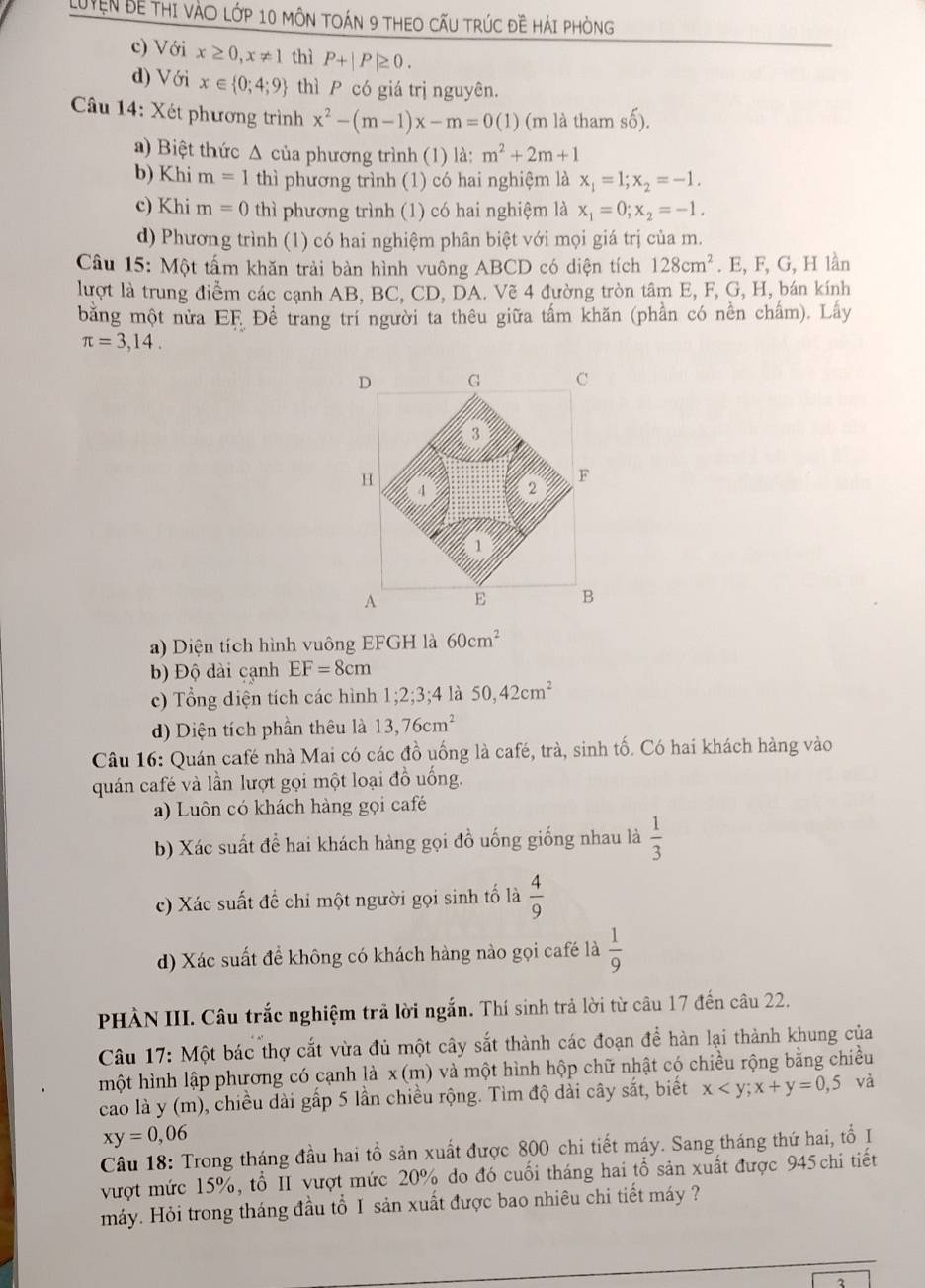 LUyện Bề thI vàO lớp 10 môN tOáN 9 tHEO cấU trúc đề Hải phòng
c) Với x≥ 0,x!= 1 thì P+|P|≥ 0.
d) Với x∈  0;4;9 thì P có giá trị nguyên.
Câu 14: Xét phương trình x^2-(m-1)x-m=0(1) (m là tham shat o)
a) Biệt thức Δ của phương trình (1) là: m^2+2m+1
b) Khi m=1 thì phương trình (1) có hai nghiệm là x_1=1;x_2=-1.
c) Khi m=0 thì phương trình (1) có hai nghiệm là x_1=0;x_2=-1.
d) Phương trình (1) có hai nghiệm phân biệt với mọi giá trị của m.
Câu 15: Một tấm khăn trải bàn hình vuông ABCD có diện tích 128cm^2. E, F, G, H lần
lượt là trung điểm các cạnh AB, BC, CD, DA. Vẽ 4 đường tròn tâm E, F, G, H, bán kính
bằng một nửa EF. Đề trang trí người ta thêu giữa tấm khăn (phần có nền chấm). Lấy
π =3,14.
a) Diện tích hình vuông EFGH là 60cm^2
b) Độ dài cạnh EF=8cm
c) Tổng diện tích các hình 1;2;3;4 là 50,42cm^2
d) Diện tích phần thêu là 13,76cm^2
Câu 16: Quán café nhà Mai có các đồ uống là café, trà, sinh tố. Có hai khách hàng vào
quán café và lần lượt gọi một loại đồ uống.
a) Luôn có khách hàng gọi café
b) Xác suất đề hai khách hàng gọi đồ uống giống nhau là  1/3 
c) Xác suất để chi một người gọi sinh tố là  4/9 
d) Xác suất để không có khách hàng nào gọi café là  1/9 
PHÀN III. Câu trắc nghiệm trả lời ngắn. Thí sinh trả lời từ câu 17 đến câu 22.
Câu 17: Một bác thợ cắt vừa đủ một cây sắt thành các đoạn để hàn lại thành khung của
một hình lập phương có cạnh là x(m) 0 và một hình hộp chữ nhật có chiều rộng bằng chiều
cao là y (m), chiều dài gấp 5 lần chiều rộng. Tìm độ dài cây sắt, biết x và
xy=0,06
Câu 18: Trong tháng đầu hai tổ sản xuất được 800 chi tiết máy. Sang tháng thứ hai, tổ I
vượt mức 15%, tổ II vượt mức 20% do đó cuối tháng hai tổ sản xuất được 945  chi tiết
máy. Hỏi trong tháng đầu tổ I sản xuất được bao nhiêu chi tiết máy ?