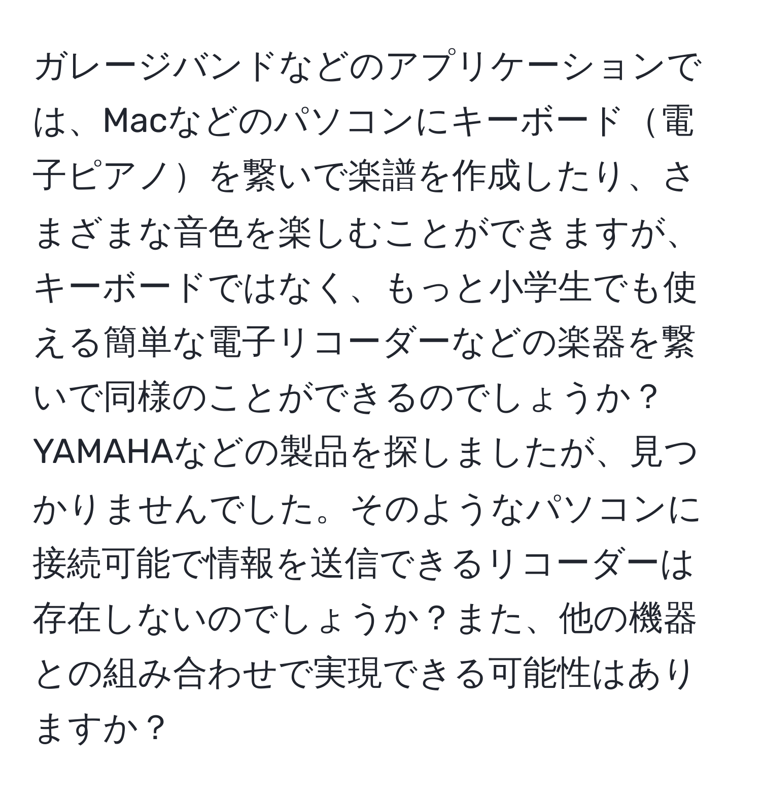 ガレージバンドなどのアプリケーションでは、Macなどのパソコンにキーボード電子ピアノを繋いで楽譜を作成したり、さまざまな音色を楽しむことができますが、キーボードではなく、もっと小学生でも使える簡単な電子リコーダーなどの楽器を繋いで同様のことができるのでしょうか？YAMAHAなどの製品を探しましたが、見つかりませんでした。そのようなパソコンに接続可能で情報を送信できるリコーダーは存在しないのでしょうか？また、他の機器との組み合わせで実現できる可能性はありますか？