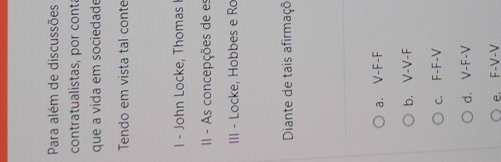 Para além de discussões
contratualistas, por contá
que a vida em sociedade
Tendo em vista tal conte
1 - John Locke, Thomas I
II - As concepções de es
III - Locke, Hobbes e Ro
Diante de tais afirmaçõ
a. V-F-F
b. V-V-F
c. F-F-V
d. V-F-V
e. F-V-V
