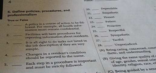 4
_
6. Define policies, procedures, and 20. _Dependable
professionalism 21. _Empathetic
True or False 22. _Honest
1. _A policy is a course of action to be fol 23. _Patient
lowed. For example, all health infor
mation must remain confidential. 24. _Proactive
2. _Facilities will have procedures for 25. 26._ _Respectful
reporting information about residents. Sympathetic
3. _It is all right to do tasks not listed in 27 - _Tactful
the job description if they are very 28.
simple. _Unprejudiced
4. _Changes in a resident's condition A ) B ein g carin g, concerned , cons
should be reported to the nurse. thetic, and understanding
5. _Each step in a procedure is important (B) Giving the same quality of 
and must be strictly followed. of ag e , gender, sexual orie
identity, religion, race, et
(C) Being guided by a sens