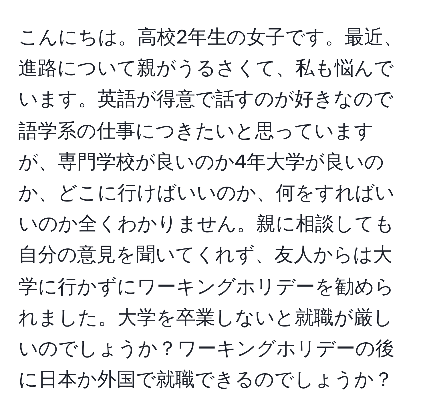 こんにちは。高校2年生の女子です。最近、進路について親がうるさくて、私も悩んでいます。英語が得意で話すのが好きなので語学系の仕事につきたいと思っていますが、専門学校が良いのか4年大学が良いのか、どこに行けばいいのか、何をすればいいのか全くわかりません。親に相談しても自分の意見を聞いてくれず、友人からは大学に行かずにワーキングホリデーを勧められました。大学を卒業しないと就職が厳しいのでしょうか？ワーキングホリデーの後に日本か外国で就職できるのでしょうか？