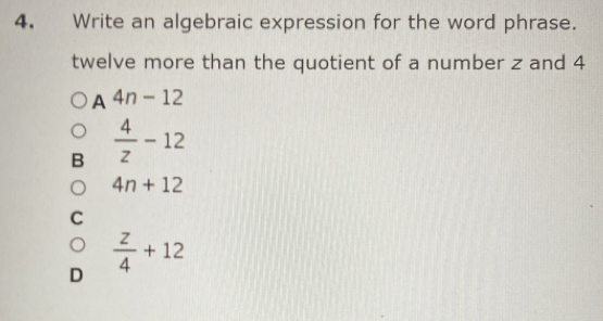 Write an algebraic expression for the word phrase.
twelve more than the quotient of a number z and 4
A 4n-12
B  4/z -12
4n+12
C
D  z/4 +12