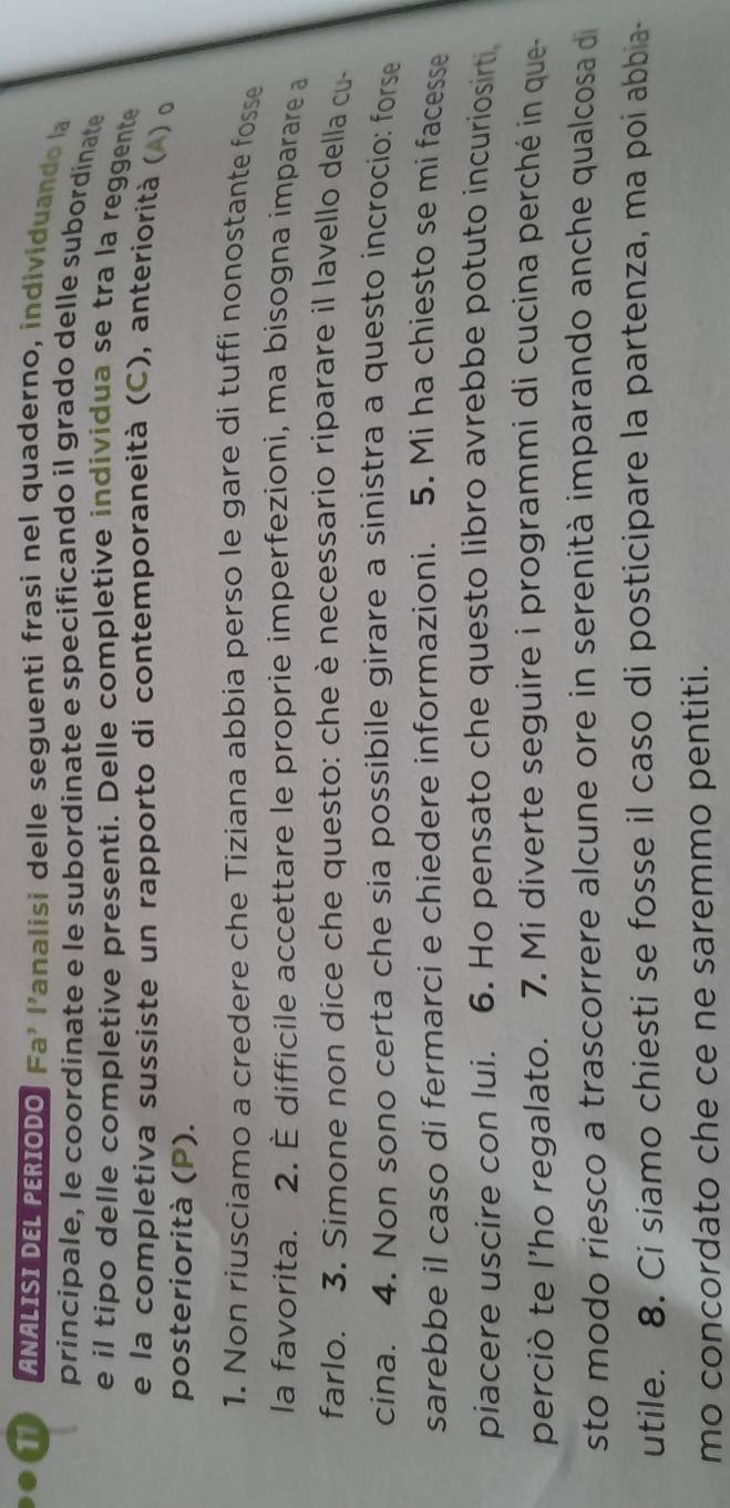 a ANALISI DEL PERIODO. Fa' l'analisi delle seguenti frasi nel quaderno, individuando la 
principale, le coordinate e le subordinate e specificando il grado delle subordinate 
e il tipo delle completive presenti. Delle completive individua se tra la reggente 
e la completiva sussiste un rapporto di contemporaneità (C), anteriorità ( ) o 
posteriorità (P). 
1. Non riusciamo a credere che Tiziana abbia perso le gare di tuffi nonostante fosse 
la favorita. 2. È difficile accettare le proprie imperfezioni, ma bisogna imparare a 
farlo. 3. Simone non dice che questo: che è necessario riparare il lavello della cu- 
cina. 4. Non sono certa che sia possibile girare a sinistra a questo incrocio: forse 
sarebbe il caso di fermarci e chiedere informazioni. 5. Mi ha chiesto se mi facesse 
piacere uscire con lui. 6. Ho pensato che questo libro avrebbe potuto incuriosirti 
perciò te I’ho regalato. 7. Mi diverte seguire i programmi di cucina perché in que- 
sto modo riesco a trascorrere alcune ore in serenità imparando anche qualcosa di 
utile. 8. Ci siamo chiesti se fosse il caso di posticipare la partenza, ma poi abbia- 
mo concordato che ce ne saremmo pentiti.