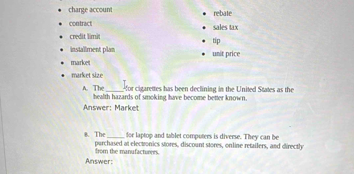 charge account 
rebate 
contract 
sales tax 
credit limit 
tip 
installment plan 
unit price 
market 
market size 
A. The_ for cigarettes has been declining in the United States as the 
health hazards of smoking have become better known. 
Answer: Market 
B. The_ for laptop and tablet computers is diverse. They can be 
purchased at electronics stores, discount stores, online retailers, and directly 
from the manufacturers. 
Answer: