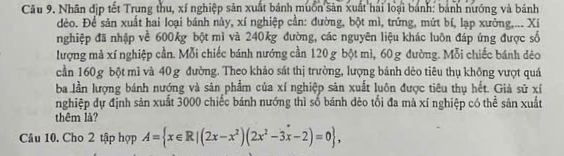 Nhân địp tết Trung thu, xí nghiệp sản xuất bánh muồn sản xuất hai loại bánh: bánh nướng và bánh 
đèo. Để sản xuất hai loại bánh này, xí nghiệp cần: đường, bột mì, trứng, mứt bí, lạp xưởng,... Xí 
nghiệp đã nhập về 600kg bột mì và 240kg đường, các nguyên liệu khác luôn đáp ứng được số 
lượng mà xí nghiệp cần. Mỗi chiếc bánh nướng cần 120 g bột mì, 60 g đường. Mỗi chiếc bánh dêo 
cần 160 g bột mì và 40 g đường. Theo khảo sát thị trường, lượng bánh dẻo tiêu thụ không vượt quá 
ba lần lượng bánh nướng và sản phẩm của xí nghiệp sản xuất luôn được tiêu thụ hết. Giả sử xỉ 
nghiệp dự định sản xuất 3000 chiếc bánh nướng thì số bánh dẻo tối đa mà xí nghiệp có thể sản xuất 
thêm là? 
Câu 10. Cho 2 tập hợp A= x∈ R|(2x-x^2)(2x^2-3x-2)=0 ,