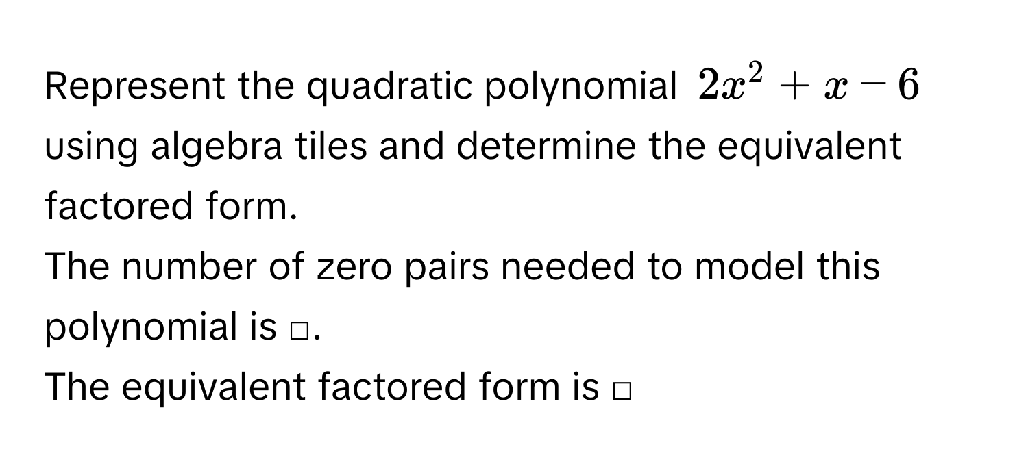 Represent the quadratic polynomial $2x^2+x-6$ using algebra tiles and determine the equivalent factored form. 
The number of zero pairs needed to model this polynomial is □. 
The equivalent factored form is □