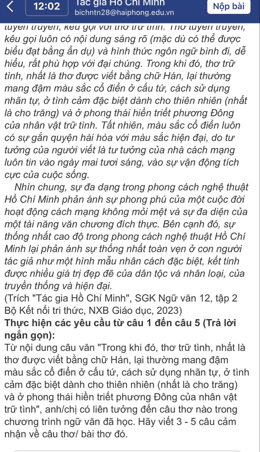 12:02 Tác gia Hồ Chi Minh
Nộp bài
bichntn28@haiphong.edu.vn
tuyen truyen, keu gọi với thờ trư tinh. Tơ tuyen truyen,
kêu gọi luôn có nội dung sáng rõ (mặc dù có thể được
biểu đạt bằng ẩn dụ) và hình thức ngôn ngữ bình đi, dễ
hiểu, rất phù hợp với đại chúng. Trong khi đó, thơ trữ
tình, nhất là thơ được viết bằng chữ Hán, lại thường
mang đậm màu sắc cổ điển ở cấu tứ, cách sử dụng
tnhãn tự, ở tình cảm đặc biệt dành cho thiên nhiên (nhất
là cho trăng) và ở phong thái hiền triết phương Đông
của nhân vật trữ tình. Tất nhiên, màu sắc cổ điển luôn
có sự gắn quyện hài hòa với màu sắc hiện đại, do tư
tưởng của người viết là tư tưởng của nhà cách mạng
luôn tin vào ngày mai tươi sáng, vào sự vận động tích
cực của cuộc sống.
Nhìn chung, sự đa dạng trong phong cách nghệ thuật
Hồ Chí Minh phản ánh sự phong phú của một cuộc đời
hoạt động cách mạng không mỏi mệt và sự đa diện của
một tài năng văn chương đích thực. Bên cạnh đó, sự
thống nhất cao độ trong phong cách nghệ thuật Hồ Chí
Minh lại phản ánh sự thống nhất toàn vẹn ở con người
tác giả như một hình mẫu nhân cách đặc biệt, kết tinh
được nhiều giá trị đẹp đẽ của dân tộc và nhân loại, của
truyền thống và hiện đại.
(Trích "Tác gia Hồ Chí Minh", SGK Ngữ văn 12, tập 2
Bộ Kết nối tri thức, NXB Giáo dục, 2023)
Thực hiện các yêu cầu từ câu 1 đến câu 5 (Trả lời
ngắn gọn):
Từ nội dung câu văn "Trong khi đó, thơ trữ tình, nhất là
thơ được viết bằng chữ Hán, lại thường mang đậm
màu sắc cổ điển ở cấu tứ, cách sử dụng nhãn tự, ở tình
cảm đặc biệt dành cho thiên nhiên (nhất là cho trăng)
và ở phong thái hiền triết phương Đông của nhân vật
trữ tình", anh/chị có liên tưởng đến câu thơ nào trong
chương trình ngữ văn đã học. Hãy viết 3 - 5 câu cảm
nhận về câu thơ/ bài thơ đó.