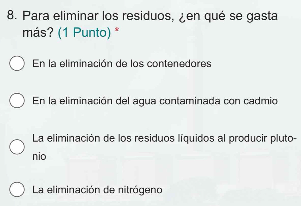 Para eliminar los residuos, ¿en qué se gasta
más? (1 Punto) *
En la eliminación de los contenedores
En la eliminación del agua contaminada con cadmio
La eliminación de los residuos líquidos al producir pluto-
nio
La eliminación de nitrógeno