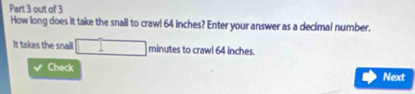 out of 3 
How long does it take the snail to crawl 64 inches? Enter your answer as a decimal number. 
It takes the snail □ n hinutes to crawl 64 inches. 
Check 
Next