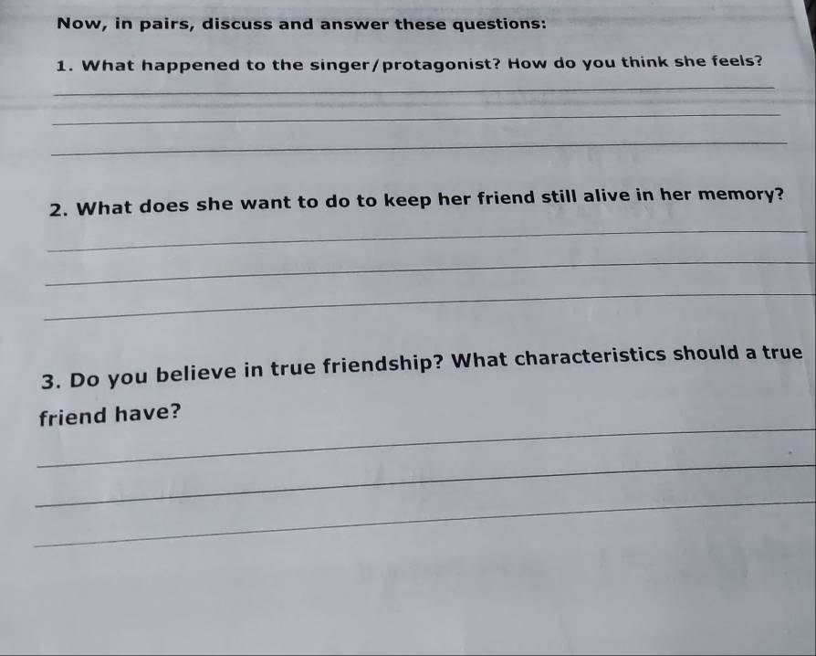 Now, in pairs, discuss and answer these questions: 
1. What happened to the singer/protagonist? How do you think she feels? 
_ 
_ 
_ 
2. What does she want to do to keep her friend still alive in her memory? 
_ 
_ 
_ 
3. Do you believe in true friendship? What characteristics should a true 
_ 
friend have? 
_ 
_