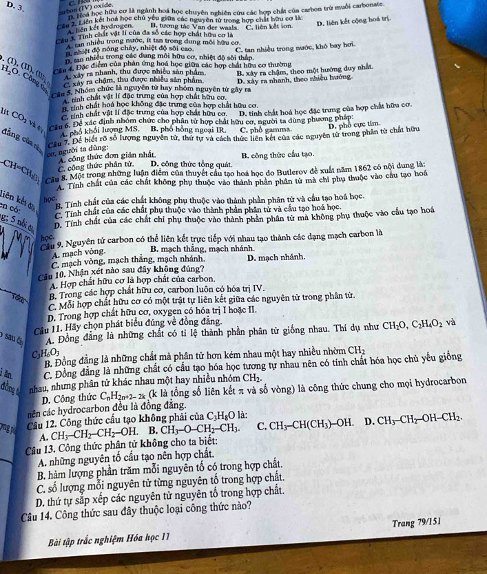 arbon (TV) oxide.
ể Hoa học hữu cơ là ngành hoá học chuyên nghiên cứu các hợp chất của carbon trừ muối carbonate.
D. liên kết cộng hoá trị
Cầu 2. Liên kết hoá học chủ yếu giữa các nguyên tử trong hợp chất hữu cơ là
A. liên kết hydrogen. B. tương tác Van der waals. C. liên kết ion
Tâu 3. Tính chất vật lí của đa số các hợp chất hữu cơ là
tan nhiều trong nước, ít tan trong dung môi hữu cơ
B. nhiệt độ nóng chảy, nhiệt độ sôi cao
B. tan nhiều trong các dung môi hữu cơ, nhiệt độ sôi thấp. C. tan nhiều trong nước, khó bay hơi.
Câu 4. Đặc điểm của phản ứng hoá học giữa các hợp chất hữu cơ thường
H_2O Công C xây ra chậm, thu được nhiều sản phẩm. B. xảy ra chậm, theo một hướng duy nhất
I), (   xây ra nhanh, thu được nhiều sản phẩm,
Cầu 5. Nhóm chức là nguyên tử hay nhóm nguyên tử gây ra D. xảy ra nhanh, theo nhiều hướng
tính chất vật lí đặc trưng của hợp chất hữu cơ.
hà tính chất hoá học không đặc trưng của hợp chất hữu cơ.
C tính chất vật lí đặc trưng của hợp chất hữu cơ. D. tính chất hoá học đặc trưng của hợp chất hữu cơ.
lít CO_2vi Cầu 6. Để xác định nhóm chức cho phân tử hợp chất hữu cơ, người ta dùng phương pháp:
D. phổ cực tim.
A. phổ khổi lượng MS. B. phố hồng ngoại IR. C. phổ gamma.
đẳng của nh Cầu 7. Để biết rõ số lượng nguyên tử, thứ tự và cách thức liên kết của các nguyên tử trong phân tử chất hữu
cơ, người ta dùng:
A. công thức đơn giản nhất
C. công thức phân tử. D. công thức tổng quát. B. công thức cấu tạo.
-CH=CH_20_3 Câu 8. Một trong những luận điểm của thuyết cầu tạo hoá học do Butlerov đề xuất năm 1862 có nội dung là:
A. Tính chất của các chất không phụ thuộc vào thành phân phân tử mà chỉ phụ thuộc vào cầu tạo hoá
liên kết đa B. Tính chất của các chất không phụ thuộc vào thành phần phân tử và cầu tạo hoá học.
học.
en có:
C. Tính chất của các chất phụ thuộc vào thành phần phân tử và cầu tạo hoá học.
g; 5 nổi đ D. Tính chất của các chất chi phụ thuộc vào thành phân phân tử mà không phụ thuộc vào cầu tạo hoá
học.
Cầu 9. Nguyên tử carbon có thể liên kết trực tiếp với nhau tạo thành các dạng mạch carbon là
A. mạch vòng. B. mạch thắng, mạch nhánh.
C. mạch vòng, mạch thắng, mạch nhánh.
Câu 10. Nhận xét nào sau đây không đúng? D. mạch nhánh.
A. Hợp chất hữu cơ là hợp chất của carbon.
B. Trong các hợp chất hữu cơ, carbon luôn có hóa trị IV.
C. Mỗi hợp chất hữu cơ có một trật tự liên kết giữa các nguyên tử trong phân từ.
D. Trong hợp chất hữu cơ, oxygen có hóa trị I hoặc II.
Câu 11. Hãy chọn phát biểu đúng về đồng đẳng.
A. Đồng đẳng là những chất có tỉ lệ thành phần phân tử giống nhau. Thí dụ như CH_2O,C_2H_4O_2 và
) sau đâ H_6O_3
C3
B. Đồng đẳng là những chất mà phân tử hơn kém nhau một hay nhiều nhờm CH_2
i ăn. C. Đồng đăng là những chất có cấu tạo hóa học tương tự nhau nên có tính chất hóa học chủ yếu giống
đồng t nhau, nhưng phân tử khác nhau một hay nhiều nhóm CH_2.
D. Công thức C_nH_2n+2-2k (k là tổng số liên kết π và số vòng) là công thức chung cho mọi hydrocarbon
nên các hydrocarbon đều là đồng đẳng.
Câu 12. Công thức cấu tạo không phải của C_3H_8O là:
vng phi A. CH_3-CH_2-CH_2-OH. B. CH_3-O-CH_2-CH_3. C. CH_3-CH(CH_3)-OH. D. CH_3-CH_2-OH-CH_2.
Câu 13. Công thức phận tử không cho ta biết:
A. những nguyên tố cấu tạo nên hợp chất.
B. hàm lượng phần trăm mỗi nguyên tố có trong hợp chất.
C. số lượng mỗi nguyên tử từng nguyên tố trong hợp chất.
D. thứ tự sắp xếp các nguyên tử nguyên tố trong hợp chất.
Câu 14. Công thức sau đây thuộc loại công thức nào?
Bài tập trắc nghiệm Hóa học 11 Trang 79/151