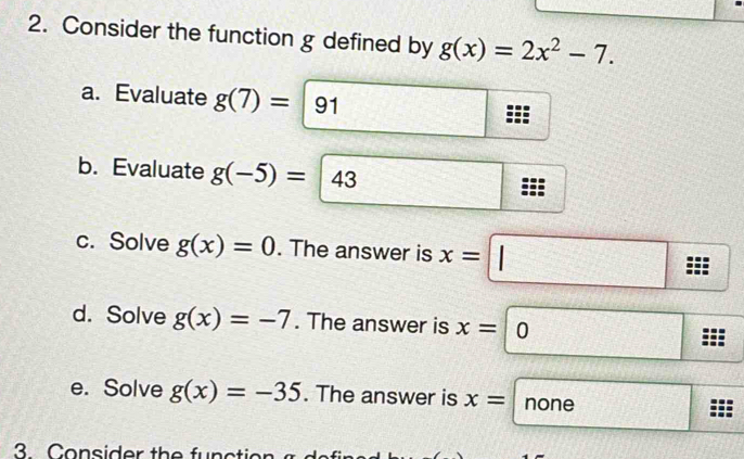 Consider the function g defined by g(x)=2x^2-7. 
a. Evaluate g(7)=|91
b. Evaluate g(-5)=43
□ 
c. Solve g(x)=0. The answer is x=□
d. Solve g(x)=-7. The answer is x=□ 0  □ /□   
e. Solve g(x)=-35. The answer is x= none
3. Consider the functio