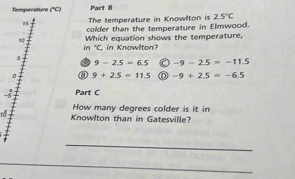 Temperature (^circ C) Part B
15 The temperature in Knowlton is 2.5°C
colder than the temperature in Elmwood.
10 Which equation shows the temperature,
in°C, , in Knowlton?
5
9-2.5=6.5 -9-2.5=-11.5
0
B 9+2.5=11.5 D -9+2.5=-6.5
4
-5
Part C
How many degrees colder is it in
16
Knowlton than in Gatesville?
_
_