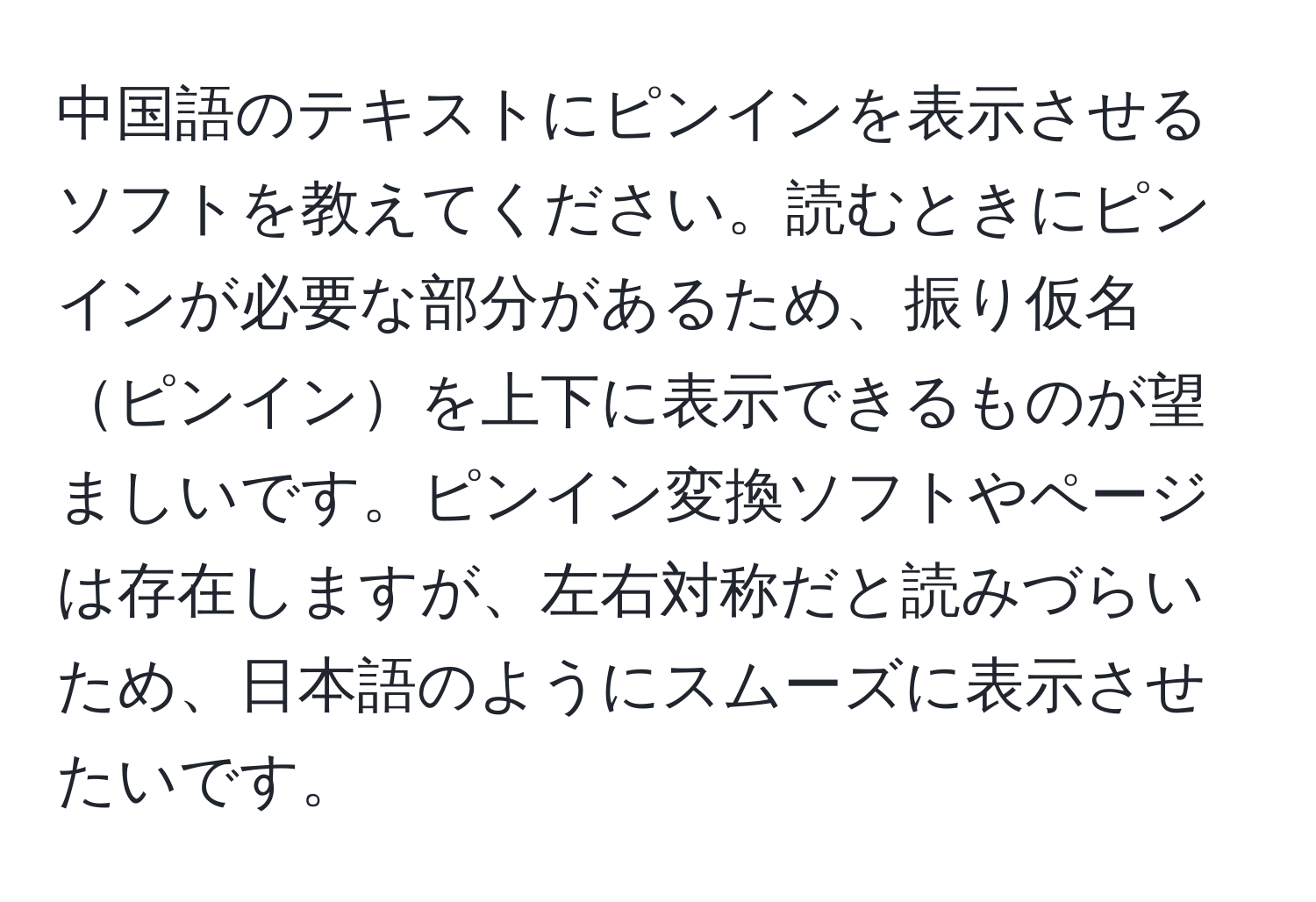 中国語のテキストにピンインを表示させるソフトを教えてください。読むときにピンインが必要な部分があるため、振り仮名ピンインを上下に表示できるものが望ましいです。ピンイン変換ソフトやページは存在しますが、左右対称だと読みづらいため、日本語のようにスムーズに表示させたいです。