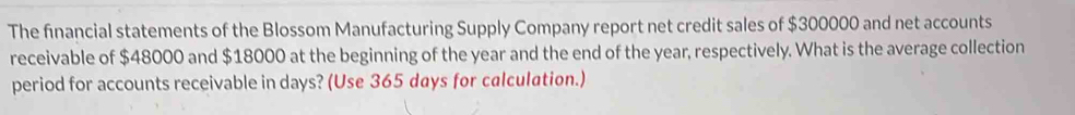 The financial statements of the Blossom Manufacturing Supply Company report net credit sales of $300000 and net accounts 
receivable of $48000 and $18000 at the beginning of the year and the end of the year, respectively. What is the average collection 
period for accounts receivable in days? (Use 365 days for calculation.)