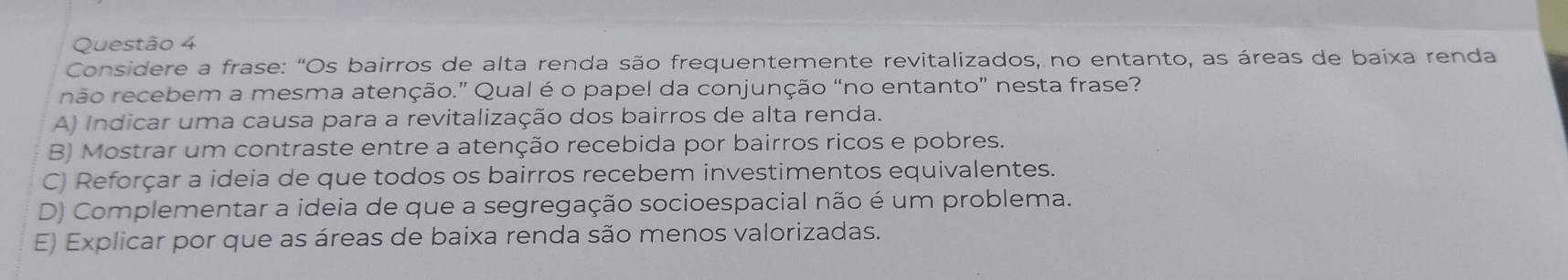 Considere a frase: "Os bairros de alta renda são frequentemente revitalizados, no entanto, as áreas de baixa renda
não recebem a mesma atenção.” Qual é o papel da conjunção “no entanto” nesta frase?
A) Indicar uma causa para a revitalização dos bairros de alta renda.
B) Mostrar um contraste entre a atenção recebida por bairros ricos e pobres.
C) Reforçar a ideia de que todos os bairros recebem investimentos equivalentes.
D) Complementar a ideia de que a segregação socioespacial não é um problema.
E) Explicar por que as áreas de baixa renda são menos valorizadas.