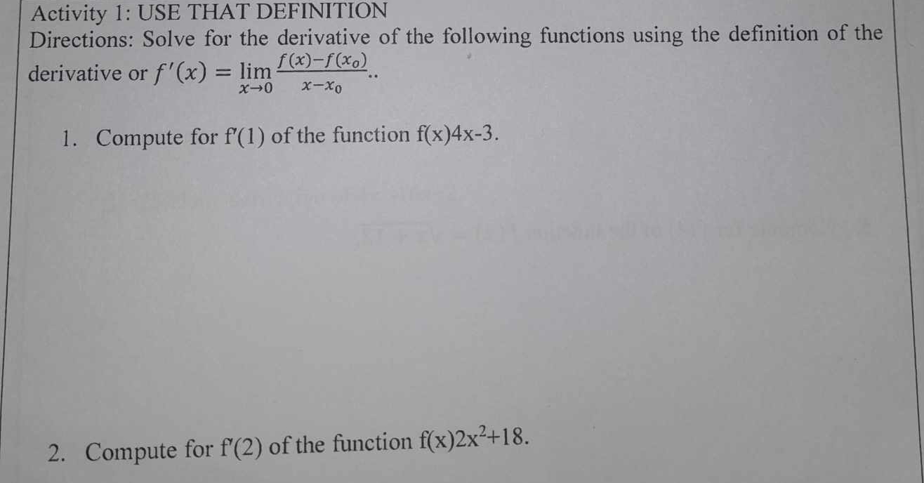 Activity 1: USE THAT DEFINITION 
Directions: Solve for the derivative of the following functions using the definition of the 
derivative or f'(x)=limlimits _xto 0frac f(x)-f(x_0)x-x_0.. 
1. Compute for f'(1) of the function f(x)4x-3. 
2. Compute for f'(2) of the function f(x)2x^2+18.