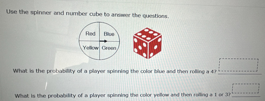 Use the spinner and number cube to answer the questions. 
Red Blue 
Yellow Green 
What is the probability of a player spinning the color blue and then rolling a 4? □ 
What is the probability of a player spinning the color yellow and then rolling a 1 or 3? _ □ 