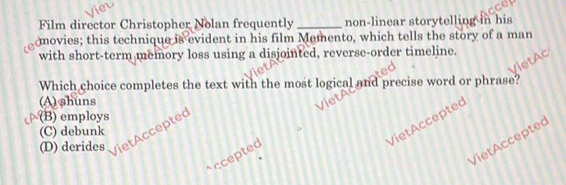 Film director Christopher Nolan frequently _non-linear storytelling in his
movies; this technique is evident in his film Memento, which tells the story of a man
with short-term memory loss using a disjointed, reverse-order timeline.
Which choice completes the text with the most logical and precise word or phrase?
(A) shuns
(B) employs
VietAcceptec
(C) debunk
(D) derides VietAcceptec
VietAcceptec
ccepted