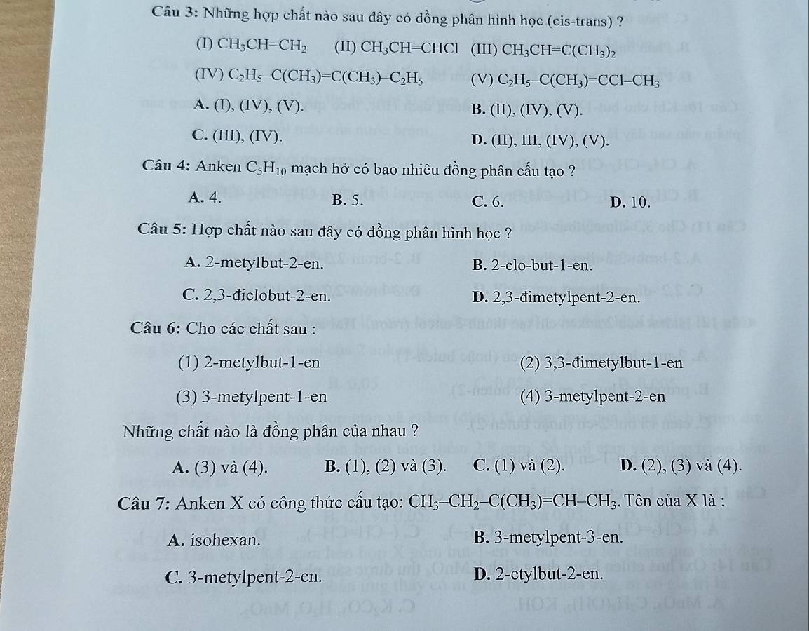 Những hợp chất nào sau đây có đồng phân hình học (cis-trans) ?
(I) CH_3CH=CH_2 (II) CH_3CH=CHCl (III) CH_3CH=C(CH_3)_2
(IV) C_2H_5-C(CH_3)=C(CH_3)-C_2H_5 (V) C_2H_5-C(CH_3)=CCl-CH_3
A. (I),(IV),(V).
B. (II),(IV),(V).
C. (III),(IV).
D. (II),III,(IV),(V).
Câu 4: Anken C_5H_10 mạch hở có bao nhiêu đồng phân cấu tạo ?
A. 4. B. 5. C. 6. D. 10.
Câu 5: Hợp chất nào sau đây có đồng phân hình học ?
A. 2-metylbut-2-en. B. 2-clo-but-1-en.
C. 2,3-điclobut-2-en. D. 2,3-đimetylpent-2-en.
Câu 6: Cho các chất sau :
(1) 2-metylbut-1-en (2) 3,3-đimetylbut-1-en
(3) 3-metylpent-1-en (4) 3-metylpent-2-en
Những chất nào là đồng phân của nhau ?
A. (3) và (4). B. (1), (2) và (3). C. (1) và (2). D. (2), (3) và (4).
Câu 7: Anken X có công thức cấu tạo: CH_3-CH_2-C(CH_3)=CH-CH_3. Tên của X là :
A. isohexan. B. 3-metylpent-3-en.
C. 3-metylpent-2-en. D. 2-etylbut-2-en.