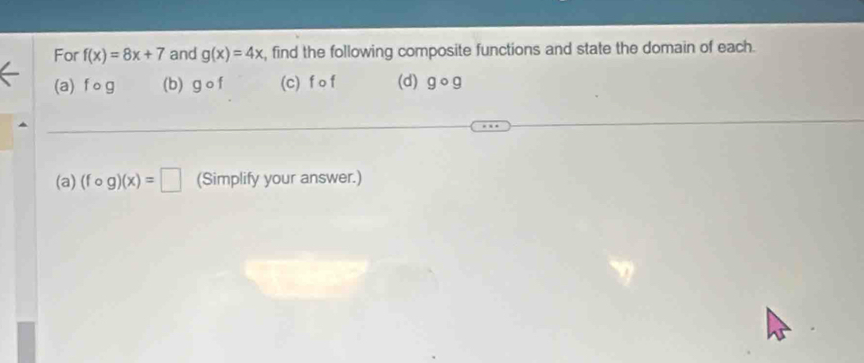 For f(x)=8x+7 and g(x)=4x , find the following composite functions and state the domain of each. 
(a) f og (b) gcirc f (c) f o f (d) gcirc g
(a) (fcirc g)(x)=□ (Simplify your answer.)