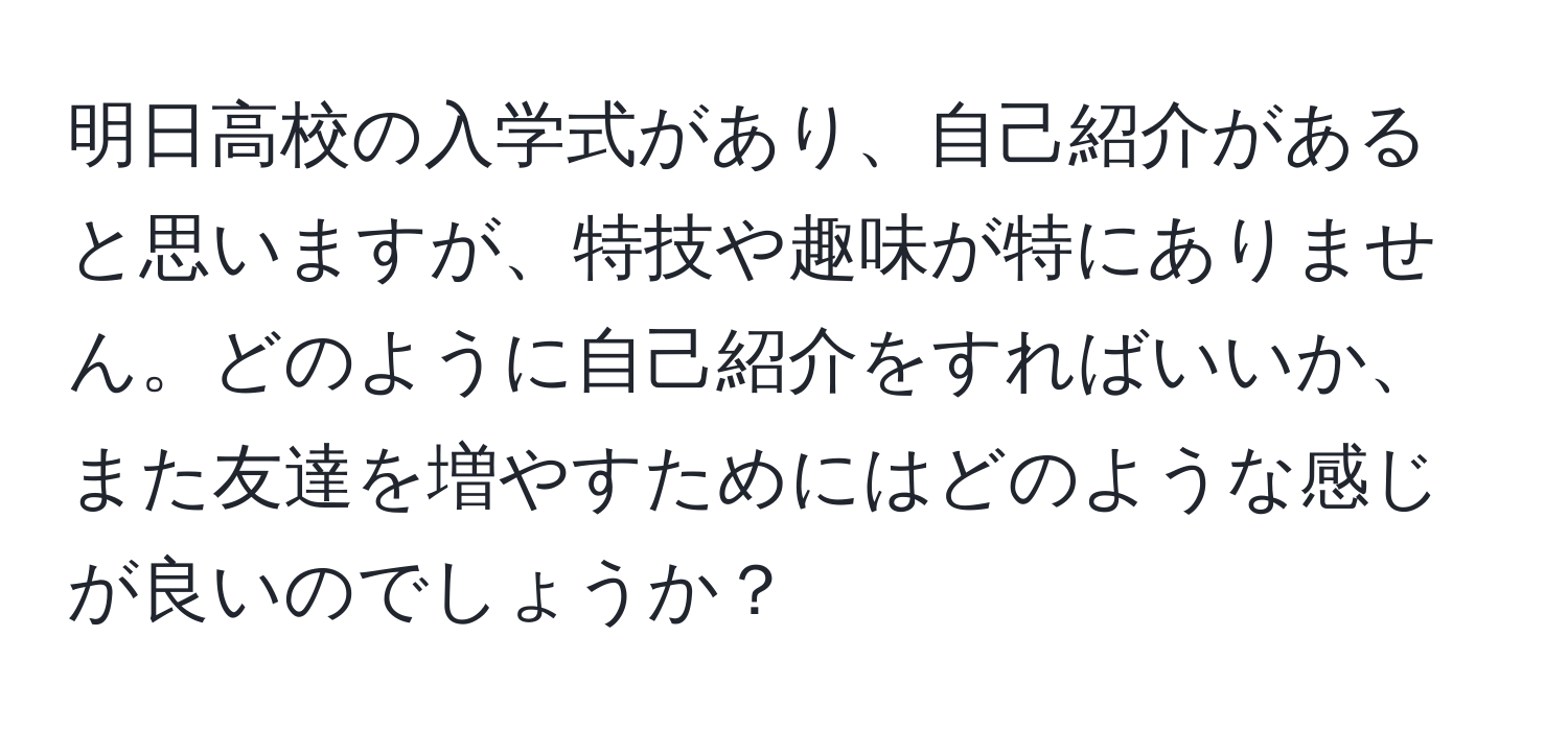 明日高校の入学式があり、自己紹介があると思いますが、特技や趣味が特にありません。どのように自己紹介をすればいいか、また友達を増やすためにはどのような感じが良いのでしょうか？