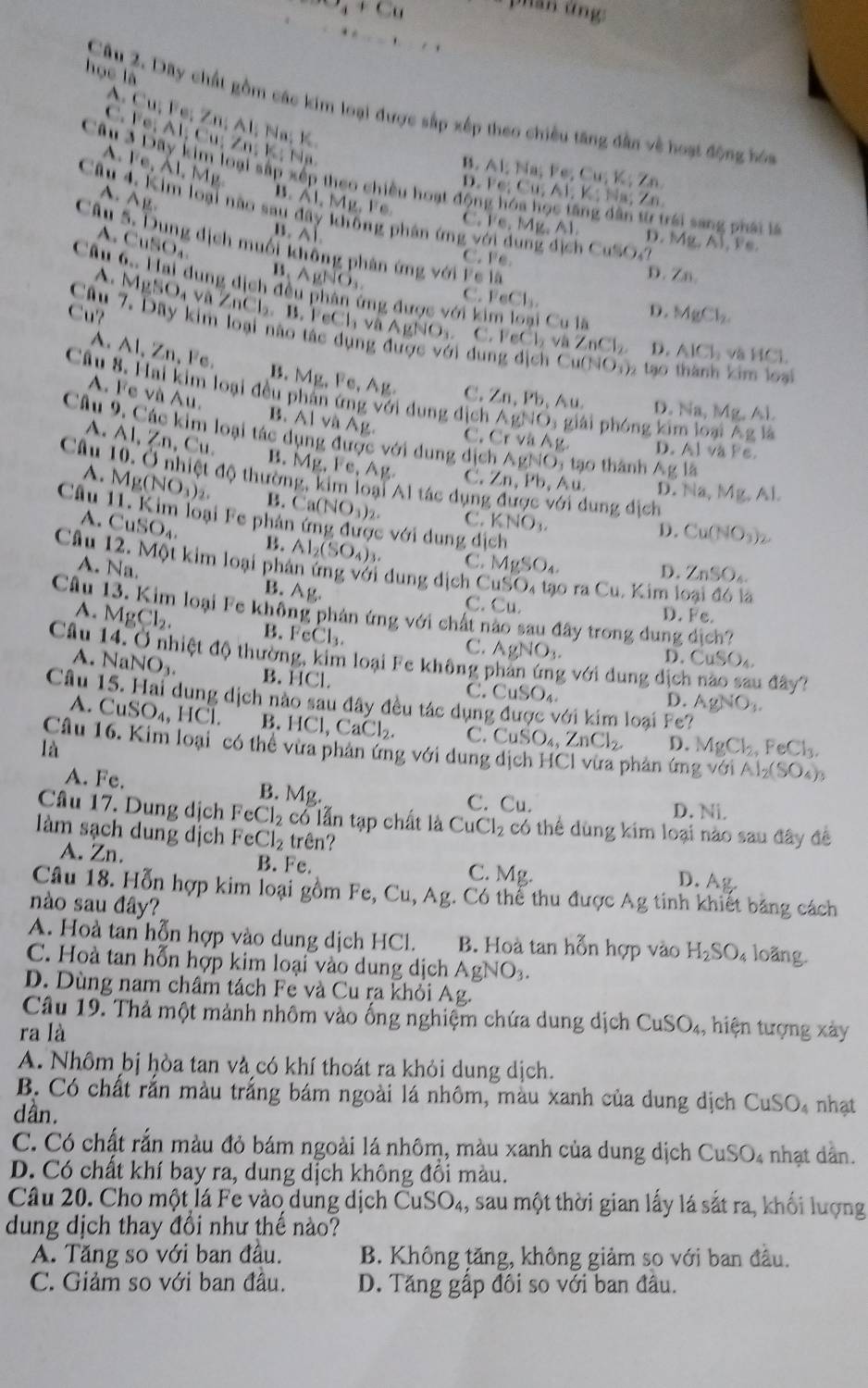 x_4+C_8
p han  t n   
học là
A
Câu 2. Dây chất gồm các kim loại được sắp xếp theo chiều tăng dân về hoạt động bóa
C. Cu;Fe;Zn;AI;N a; K
A. Fe;Al;Cu;Zn;K N  a
Fe,Al,Mg
B. Al; Na; Fe; Cu; K;Zn
Câu 3 Dây kim loại sắp xếp theo chiều hoạt động hóa học tăng dân từ trái sang phái là
D. F;Cu;A1;K:1 h Zn
Câu 4. Kim loại nào sau đây không phân ứng với dung địch CuSO V
A. AB. B.
11 Mg, Fe. C. Fe. Mz
Câu wedge 1
11, D. ! AB,A),A)
A. CuSO_4 dịch muối không phản ứng với Fe là
C. Fe. D. Zn,
A.
B ,AgNO_3.
C. PeCl_3.
Câu 6. Hai dung dịch đều phân ứng được với kim loại Cu là và HC1.
Cu?
D. MgCl_2
Câu MgSO_4vaZnCl_2,B.FeCl_1vaAgNO_3. C. FeCl_2vaZnCl_2 D. AICl_2
A.Al, Zn, Fe. B.
ì dung d|c| Cu(NO_3) 2  tạo thành kim loại
Câu 8. Hai kim loại đều Mg,Fe,Al C. ∠ n,Pb A D. Na, Mg. 11
A. Fe và Au.
ới dung địch AgNO_3 giài phóng kim loại Agla
A.
B. AI và Ag. C. CrvaAg D. A1 và Pe
Câu 9. Các kim loại tác dụng được với dung dịch AgNO_3 ạ  thành Ag lā
Câu A1,Zn,Cu
B. Mg,Fe,Ag. C.
A. Mg(NO_3)_2. độ thường, kim loại 11 tác dụn Zn,Pb,Au. lung dịch
D. Na,Mg,Al.
B. Ca(NO_3)_2. C. KNO_3. D . Cu(NO_3)_2
Câu 11. Kim loại Fe phản ứng được với dung dịch
A. CuSO_4. B. Al_2(SO_4)_3
C. MgSO_4
A. Na. D. ZnSO_4.
Câu 12. Một kim loại phân ứng với dung dịch CuSO tạ  r _1C_1 1. Kim loại đó là
B. Ag. C. Cu.
Câu 13. Kim loại Fe không phán ứng với chất nào sau đây trong dung dich?
D. Fe
A. MgCl_2. B. FcCl₃.
C. AgNO_3.
D. CuSO_4.
Câu 14. Ở nhiệt độ thường, kim loại Fe không phản ứng với dung dịc u đây?
A. NaNO_3. B. HCl.
C. CuSO_4. D. AgNO_3.
Câu 15. Hai dung dịch nào sau đây đều tác dụng được với kim loại Fe?
A. CuSO_4, HC1. B. HCl,CaCl_2. C. CuSO_4,ZnCl_2 D. MgCl_2,FeCl_3.
là
Câu 16. Kim loại" có thể vừa phản ứng với dung dịch HCl vừa phản ứng với Al_2(SO_4)_3
A. Fe. B. Mg. C. Cu.
D. Ni.
Câu 17. Dung dịch FeCl_2 cổ lẫn tạp chất là CuCl_2 có thể dùng kim loại nào sau đây đề
làm sạch dung dịch FeCl_2 trên?
A. Zn. B. Fe. C. Mg.
D. Ag.
Câu 18. Hỗn hợp kim loại gồm Fe, Cu, Ag. Có thể thu được Ag tinh khiết băng cách
nào sau đây?
A. Hoà tan hỗn hợp vào dung dịch HCl. B. Hoà tan hỗn hợp vào H_2SO_4 loãng.
C. Hoà tan hỗn hợp kim loại vào dung dịch AgNO_3.
D. Dùng nam châm tách Fe và Cu ra khỏi Ag.
Câu 19. Thả một mảnh nhôm vào ống nghiệm chứa dung dịch CuSO_4, , hiện tượng xày
ra là
A. Nhôm bị hòa tan và có khí thoát ra khỏi dung dịch.
B. Có chất rắn màu trắng bám ngoài lá nhôm, màu xanh của dung dịch CuSO_4 nhạt
dần.
C. Có chất rắn màu đỏ bám ngoài lá nhôm, màu xanh của dung dịch C uSO_4 nhạt dần.
D. Có chất khí bay ra, dung dịch không đồi màu.
Câu 20. Cho một lá Fe vào dung dịch C uSO_4 , sau một thời gian lấy lá sắt ra, khối lượng
dung dịch thay đổi như thế nào?
A. Tăng so với ban đầu. B. Không tăng, không giảm so với ban đầu.
C. Giảm so với ban đầu. D. Tăng gấp đôi so với ban đầu.