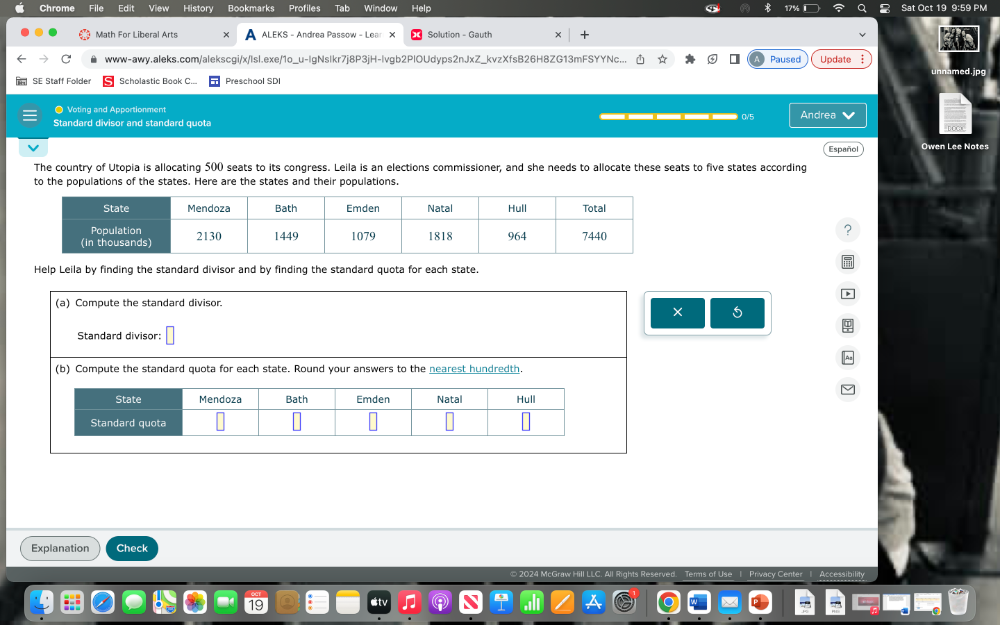 Chrome File Edit History Bookmarks Profiles Tab Window Help Sat Oct 19 9:59 PM 
Math For Liberal Arts ALEKS - Andrea Passow - Lean X Solution - Gauth 
www-awy.aleks.com/alekscgi/x/lsl.exe/1o_ lgNslkr7j8P3jH-Ivgb2PlOUdyps2nJxZ_kvzXfsB26H8ZG13mFSYYNc... Paused Update unnamed.jpg 
SE Staff Folde Scholastic Book C... Preschool SDI 
● Voting and Apportionment 
Standard divisor and standard quota Andrea 
Español Owen Lee Notes 
The country of Utopia is allocating 500 seats to its congress. Leila is an elections commissioner, and she needs to allocate these seats to five states according 
to the populations of the states. Here are the states and their populations. 
? 
Help Leila by finding the standard divisor and by finding the standard quota for each state. 
(a) Compute the standard divisor. 
× 
Standard divisor: 
(b) Compute the standard quota for each state. Round your answers to the nearest hundredth. 
Explanation Check 
Terms of Use I Privacy Center