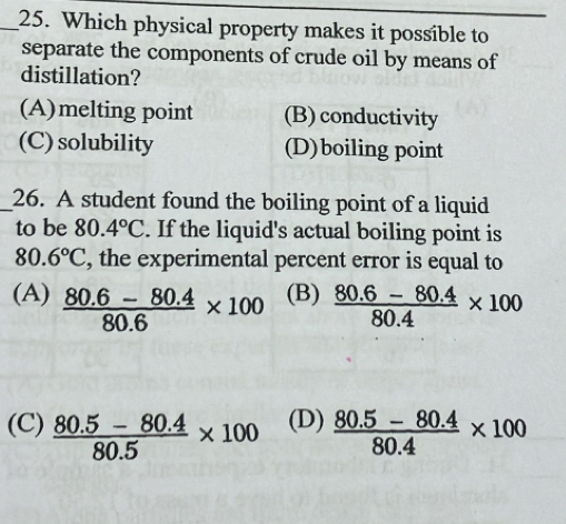 Which physical property makes it possible to
separate the components of crude oil by means of
distillation?
(A)melting point (B) conductivity
(C) solubility (D)boiling point
_26. A student found the boiling point of a liquid
to be 80.4°C. If the liquid's actual boiling point is
80.6°C , the experimental percent error is equal to
(A)  (80.6-80.4)/80.6 * 100 (B)  (80.6-80.4)/80.4 * 100
(C)  (80.5-80.4)/80.5 * 100 (D)  (80.5-80.4)/80.4 * 100