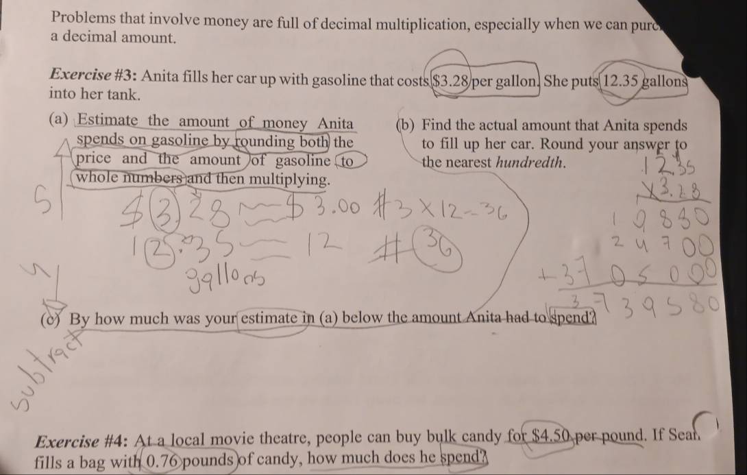 Problems that involve money are full of decimal multiplication, especially when we can pure 
a decimal amount. 
Exercise #3: Anita fills her car up with gasoline that costs $3.28 per gallon. She puts 12.35 gallons
into her tank. 
(a) Estimate the amount of money Anita (b) Find the actual amount that Anita spends 
spends on gasoline by rounding both the to fill up her car. Round your answer to 
price and the amount of gasoline to the nearest hundredth. 
whole numbers and then multiplying. 
(c) By how much was your estimate in (a) below the amount Anita had to spend? 
Exercise #4: At a local movie theatre, people can buy bulk candy for $4.50 per pound. If Sean 
fills a bag with 0.76 pounds of candy, how much does he spend?