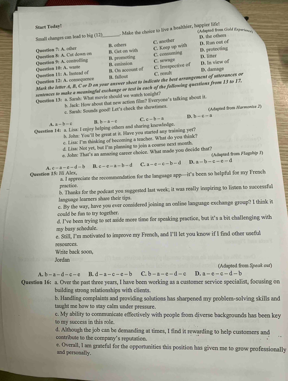 Start Today!
(Adapted from Gold Experience)
Small changes can lead to big (12)_ . Make the choice to live a healthier, happier life!
D. the others
B. others
Question 7:A.. other C. another
Question 8: A. Cut down on B. Get on with C. Keep up with D. protecting D. Run out of
Question 9: A. controlling B. promoting C. consuming D. litter
Question 10:A. waste B. emission C. sewage
Question 11:A. Instead of B. On account of C. Irrespective of D. In view of
D. damage
Question 12:A. consequence B. fallout C. result
Mark the letter A, B, C or D on your answer sheet to indicate the best arrangement of utterances or
sentences to make a meaningful exchange or text in each of the following questions from 13 to 17.
Question 13: a. Sarah: What movie should we watch tonight?
b. Jack: How about that new action film? Everyone’s talking about it.
(Adapted from Harmonize 2)
c. Sarah: Sounds good! Let’s check the showtimes.
A. a-b-c B. b-a-c C. c-b-a D. b-c-a
Question 14: a. Lisa: I enjoy helping others and sharing knowledge.
b. John: You’ll be great at it. Have you started any training yet?
c. Lisa: I’m thinking of becoming a teacher. What do you think?
d. Lisa: Not yet, but I’m planning to join a course next month.
e. John: That’s an amazing career choice. What made you decide that?
(Adapted from Flagship 3)
A. c-a-e-d-b B. c-e-a-b-d C. a-e-c-b-d D. a-b-c-e-d
Question 15: Hi Alex,
a. I appreciate the recommendation for the language app—it’s been so helpful for my French
practice.
b. Thanks for the podcast you suggested last week; it was really inspiring to listen to successful
language learners share their tips.
c. By the way, have you ever considered joining an online language exchange group? I think it
could be fun to try together.
d. I’ve been trying to set aside more time for speaking practice, but it’s a bit challenging with
my busy schedule.
e. Still, I’m motivated to improve my French, and I’ll let you know if I find other useful
resources.
Write back soon,
Jordan
(Adapted from Speak out)
A. b-a-d-c-e B. d-a-c-e-b C. b-a-e-d-c D. a-e-c-d-b
Question 16: a. Over the past three years, I have been working as a customer service specialist, focusing on
building strong relationships with clients.
b. Handling complaints and providing solutions has sharpened my problem-solving skills and
taught me how to stay calm under pressure.
c. My ability to communicate effectively with people from diverse backgrounds has been key
to my success in this role.
d. Although the job can be demanding at times, I find it rewarding to help customers and
contribute to the company’s reputation.
e. Overall, I am grateful for the opportunities this position has given me to grow professionally
and personally.