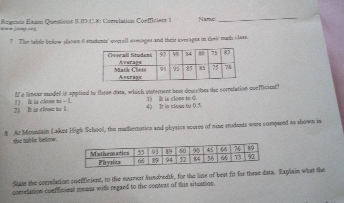 Regents Exam Questions S.ID.C.8: Correlation Coefficient 1 Name: 
_ 
www jnap.ong 
7 The table below shows 6 students' overall averages and their averages in their math class. 
If a linear model is applied to these data, which statement best describes the correlation coefficient? 
1) It is close to -1. 3) It is close to 0. 
2) It is close to 1. 4) It is close to 0.5. 
8 At Mountain Lakes High School, the mathematics and physics scores of nine students were compared as shown in 
the table below. 
State the correlation coefficient, to the negrest hundredth, for the line of best fit for these data. Explain what the 
correlation coefficient means with regard to the context of this situation.