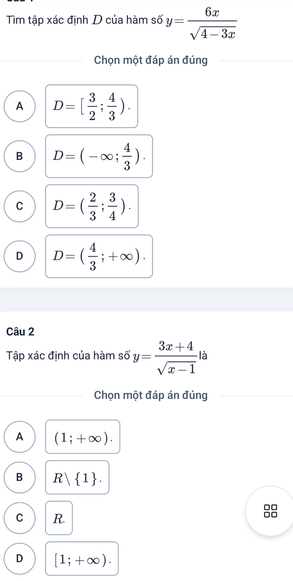 Tìm tập xác định D của hàm số y= 6x/sqrt(4-3x) 
Chọn một đáp án đúng
A D=[ 3/2 ; 4/3 ).
B D=(-∈fty ; 4/3 ).
C D=( 2/3 ; 3/4 ).
D D=( 4/3 ;+∈fty ). 
Câu 2
Tập xác định của hàm số y= (3x+4)/sqrt(x-1)  là
Chọn một đáp án đúng
A (1;+∈fty ).
B R 1. 
88
C R.
D [1;+∈fty ).