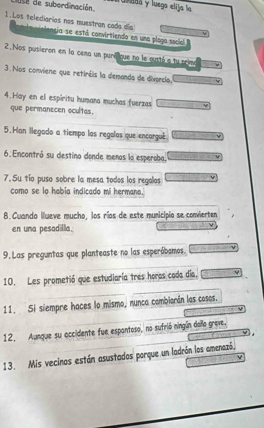 cluse de subordinación. 
l ulnada y luego elíja la 
1.Los telediarios nos muestran cada día 
encia se está convirtiendo en una plaga social. 
2.Nos pusieron en la cena un puré que no le gustó a tu primo 
3. Nos conviene que retiréis la demanda de divorcio. 
4. Hay en el espíritu humano muchas fuerzas 
que permanecen ocultas. 
5.Han llegado a tiempo los regalos que encargué. 
6. Encontró su destino donde menos lo esperaba, 
7. Su tío puso sobre la mesa todos los regalos 
como se lo había indicado mi hermana. 
8.Cuando llueve mucho, los ríos de este municipio se convierten 
en una pesadilla. 
9. Las preguntas que planteaste no las esperábamos. 
10. Les prometió que estudiaría tres horas cada día. V 
11. Si siempre haces lo mismo, nunca cambiarán las cosas. 
12. Aunque su accidente fue espantoso, no sufrió ningún daño grave. 
13. Mis vecinos están asustados porque un ladrón los amenazó.