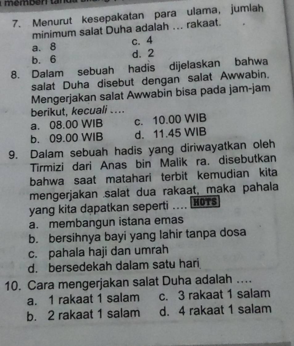 mémbén tan 
7. Menurut kesepakatan para ulama, jumlah
minimum salat Duha adalah ... rakaat.
a. 8 c. 4
b. 6
d. 2
8. Dalam sebuah hadis dijelaskan bahwa
salat Duha disebut dengan salat Awwabin.
Mengerjakan salat Awwabin bisa pada jam-jam
berikut, kecuali …
a. 08.00 WIB c. 10.00 WIB
b. 09.00 WIB d. 11.45 WIB
9. Dalam sebuah hadis yang diriwayatkan oleh
Tirmizi dari Anas bin Malik ra. disebutkan
bahwa saat matahari terbit kemudian kita
mengerjakan salat dua rakaat, maka pahala
yang kita dapatkan seperti ….. HOTS
a. membangun istana emas
b. bersihnya bayi yang lahir tanpa dosa
c. pahala haji dan umrah
d. bersedekah dalam satu hari
10. Cara mengerjakan salat Duha adalah ....
a. 1 rakaat 1 salam c. 3 rakaat 1 salam
b. 2 rakaat 1 salam d. 4 rakaat 1 salam